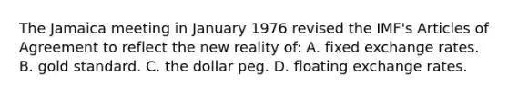 The Jamaica meeting in January 1976 revised the IMF's Articles of Agreement to reflect the new reality of: A. fixed exchange rates. B. gold standard. C. the dollar peg. D. floating exchange rates.