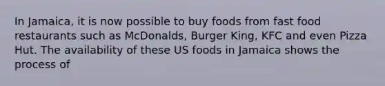 In Jamaica, it is now possible to buy foods from fast food restaurants such as McDonalds, Burger King, KFC and even Pizza Hut. The availability of these US foods in Jamaica shows the process of