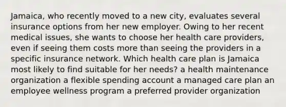 Jamaica, who recently moved to a new city, evaluates several insurance options from her new employer. Owing to her recent medical issues, she wants to choose her health care providers, even if seeing them costs more than seeing the providers in a specific insurance network. Which health care plan is Jamaica most likely to find suitable for her needs? a health maintenance organization a flexible spending account a managed care plan an employee wellness program a preferred provider organization