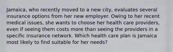 Jamaica, who recently moved to a new city, evaluates several insurance options from her new employer. Owing to her recent medical issues, she wants to choose her health care providers, even if seeing them costs <a href='https://www.questionai.com/knowledge/keWHlEPx42-more-than' class='anchor-knowledge'>more than</a> seeing the providers in a specific insurance network. Which health care plan is Jamaica most likely to find suitable for her needs?