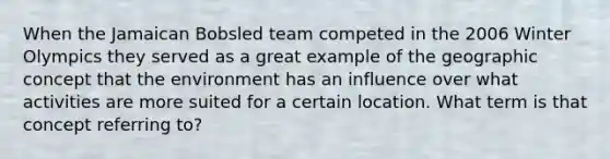 When the Jamaican Bobsled team competed in the 2006 Winter Olympics they served as a great example of the geographic concept that the environment has an influence over what activities are more suited for a certain location. What term is that concept referring to?