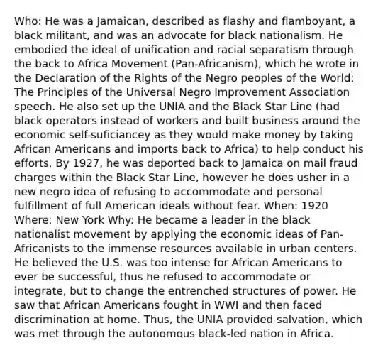 Who: He was a Jamaican, described as flashy and flamboyant, a black militant, and was an advocate for black nationalism. He embodied the ideal of unification and racial separatism through the back to Africa Movement (Pan-Africanism), which he wrote in the Declaration of the Rights of the Negro peoples of the World: The Principles of the Universal Negro Improvement Association speech. He also set up the UNIA and the Black Star Line (had black operators instead of workers and built business around the economic self-suficiancey as they would make money by taking African Americans and imports back to Africa) to help conduct his efforts. By 1927, he was deported back to Jamaica on mail fraud charges within the Black Star Line, however he does usher in a new negro idea of refusing to accommodate and personal fulfillment of full American ideals without fear. When: 1920 Where: New York Why: He became a leader in the black nationalist movement by applying the economic ideas of Pan-Africanists to the immense resources available in urban centers. He believed the U.S. was too intense for African Americans to ever be successful, thus he refused to accommodate or integrate, but to change the entrenched structures of power. He saw that African Americans fought in WWI and then faced discrimination at home. Thus, the UNIA provided salvation, which was met through the autonomous black-led nation in Africa.