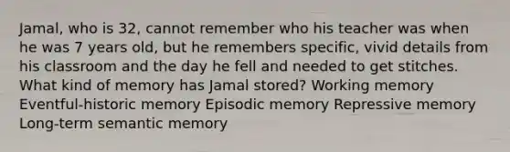 Jamal, who is 32, cannot remember who his teacher was when he was 7 years old, but he remembers specific, vivid details from his classroom and the day he fell and needed to get stitches. What kind of memory has Jamal stored? Working memory Eventful-historic memory Episodic memory Repressive memory Long-term semantic memory