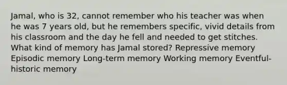 Jamal, who is 32, cannot remember who his teacher was when he was 7 years old, but he remembers specific, vivid details from his classroom and the day he fell and needed to get stitches. What kind of memory has Jamal stored? Repressive memory Episodic memory Long-term memory Working memory Eventful-historic memory