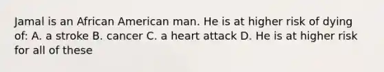 Jamal is an African American man. He is at higher risk of dying of: A. a stroke B. cancer C. a heart attack D. He is at higher risk for all of these