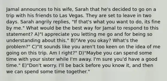 Jamal announces to his wife, Sarah that he's decided to go on a trip with his friends to Las Vegas. They are set to leave in two days. Sarah angrily replies, "If that's what you want to do, its fine by me." What would be the best way for Jamal to respond to this statement? A)"I appreciate you letting me go and for being so understanding about this." B)"Are you okay? What's the problem?" C)"It sounds like you aren't too keen on the idea of me going on this trip. Am I right?" D)"Maybe you can spend some time with your sister while I'm away. I'm sure you'd have a good time." E)"Don't worry. I'll be back before you know it, and then we can spend some time together."