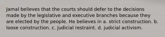 Jamal believes that the courts should defer to the decisions made by the legislative and executive branches because they are elected by the people. He believes in a. strict construction. b. loose construction. c. judicial restraint. d. judicial activism.