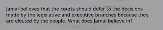 Jamal believes that the courts should defer to the decisions made by the legislative and executive branches because they are elected by the people. What does Jamal believe in?