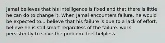 Jamal believes that his intelligence is fixed and that there is little he can do to change it. When Jamal encounters failure, he would be expected to... believe that his failure is due to a lack of effort. believe he is still smart regardless of the failure. work persistently to solve the problem. feel helpless.