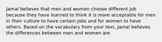 Jamal believes that men and women choose different job because they have learned to think it is more acceptable for men in their culture to have certain jobs and for women to have others. Based on the vocabulary from your text, Jamal believes the differences between men and women are