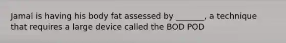 Jamal is having his body fat assessed by _______, a technique that requires a large device called the BOD POD