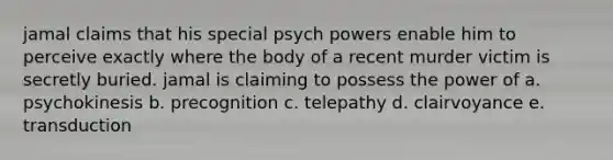 jamal claims that his special psych powers enable him to perceive exactly where the body of a recent murder victim is secretly buried. jamal is claiming to possess the power of a. psychokinesis b. precognition c. telepathy d. clairvoyance e. transduction