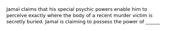 Jamal claims that his special psychic powers enable him to perceive exactly where the body of a recent murder victim is secretly buried. Jamal is claiming to possess the power of ______