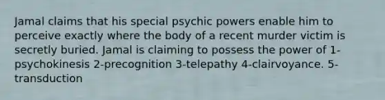 Jamal claims that his special psychic powers enable him to perceive exactly where the body of a recent murder victim is secretly buried. Jamal is claiming to possess the power of 1-psychokinesis 2-precognition 3-telepathy 4-clairvoyance. 5-transduction