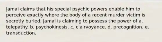 Jamal claims that his special psychic powers enable him to perceive exactly where the body of a recent murder victim is secretly buried. Jamal is claiming to possess the power of a. telepathy. b. psychokinesis. c. clairvoyance. d. precognition. e. transduction.