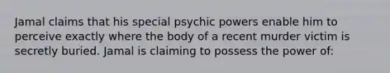 Jamal claims that his special psychic powers enable him to perceive exactly where the body of a recent murder victim is secretly buried. Jamal is claiming to possess the power of: