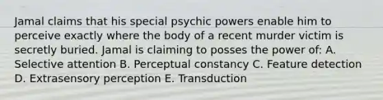 Jamal claims that his special psychic powers enable him to perceive exactly where the body of a recent murder victim is secretly buried. Jamal is claiming to posses the power of: A. Selective attention B. Perceptual constancy C. Feature detection D. Extrasensory perception E. Transduction