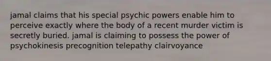 jamal claims that his special psychic powers enable him to perceive exactly where the body of a recent murder victim is secretly buried. jamal is claiming to possess the power of psychokinesis precognition telepathy clairvoyance