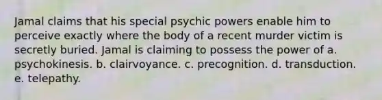 Jamal claims that his special psychic powers enable him to perceive exactly where the body of a recent murder victim is secretly buried. Jamal is claiming to possess the power of a. psychokinesis. b. clairvoyance. c. precognition. d. transduction. e. telepathy.