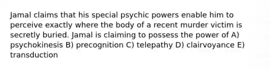 Jamal claims that his special psychic powers enable him to perceive exactly where the body of a recent murder victim is secretly buried. Jamal is claiming to possess the power of A) psychokinesis B) precognition C) telepathy D) clairvoyance E) transduction