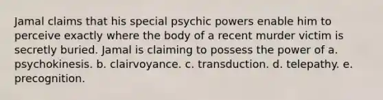 Jamal claims that his special psychic powers enable him to perceive exactly where the body of a recent murder victim is secretly buried. Jamal is claiming to possess the power of a. psychokinesis. b. clairvoyance. c. transduction. d. telepathy. e. precognition.