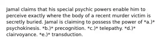 Jamal claims that his special psychic powers enable him to perceive exactly where the body of a recent murder victim is secretly buried. Jamal is claiming to possess the power of *a.)* psychokinesis. *b.)* precognition. *c.)* telepathy. *d.)* clairvoyance. *e.)* transduction.