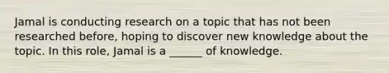 Jamal is conducting research on a topic that has not been researched before, hoping to discover new knowledge about the topic. In this role, Jamal is a ______ of knowledge.