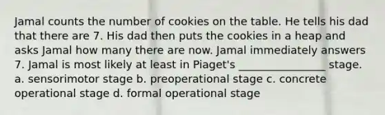 Jamal counts the number of cookies on the table. He tells his dad that there are 7. His dad then puts the cookies in a heap and asks Jamal how many there are now. Jamal immediately answers 7. Jamal is most likely at least in Piaget's ________________ stage. a. sensorimotor stage b. preoperational stage c. concrete operational stage d. formal operational stage