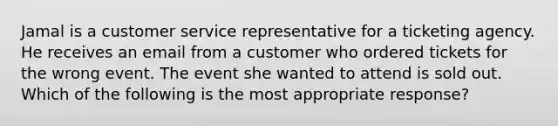 Jamal is a customer service representative for a ticketing agency. He receives an email from a customer who ordered tickets for the wrong event. The event she wanted to attend is sold out. Which of the following is the most appropriate response?