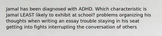 Jamal has been diagnosed with ADHD. Which characteristic is Jamal LEAST likely to exhibit at school? problems organizing his thoughts when writing an essay trouble staying in his seat getting into fights interrupting the conversation of others