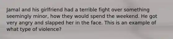 Jamal and his girlfriend had a terrible fight over something seemingly minor, how they would spend the weekend. He got very angry and slapped her in the face. This is an example of what type of violence?