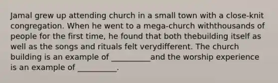 Jamal grew up attending church in a small town with a close-knit congregation. When he went to a mega-church withthousands of people for the first time, he found that both thebuilding itself as well as the songs and rituals felt verydifferent. The church building is an example of __________and the worship experience is an example of __________.