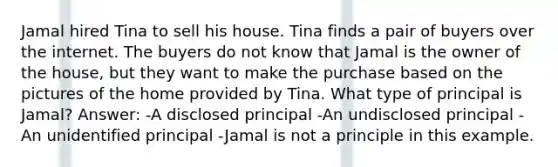 Jamal hired Tina to sell his house. Tina finds a pair of buyers over the internet. The buyers do not know that Jamal is the owner of the house, but they want to make the purchase based on the pictures of the home provided by Tina. What type of principal is Jamal? Answer: -A disclosed principal -An undisclosed principal -An unidentified principal -Jamal is not a principle in this example.