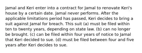 Jamal and Keri enter into a contract for Jamal to renovate Keri's house by a certain date. Jamal never performs. After the applicable limitations period has passed, Keri decides to bring a suit against Jamal for breach. This suit (a) must be filed within ten to twenty years, depending on state law. (b) can no longer be brought. (c) can be filed within four years of notice to Jamal that Keri decided to sue. (d) must be filed between four and five years after Keri decides to sue.