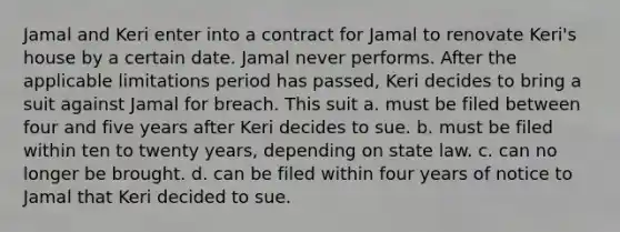 Jamal and Keri enter into a contract for Jamal to renovate Keri's house by a certain date. Jamal never performs. After the applicable limitations period has passed, Keri decides to bring a suit against Jamal for breach. This suit a. must be filed between four and five years after Keri decides to sue. b. must be filed within ten to twenty years, depending on state law. c. can no longer be brought. d. can be filed within four years of notice to Jamal that Keri decided to sue.