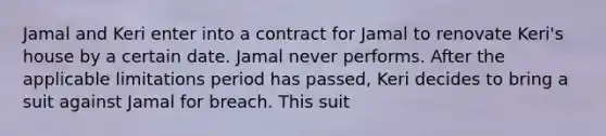 Jamal and Keri enter into a contract for Jamal to renovate Keri's house by a certain date. Jamal never performs. After the applicable limitations period has passed, Keri decides to bring a suit against Jamal for breach. This suit