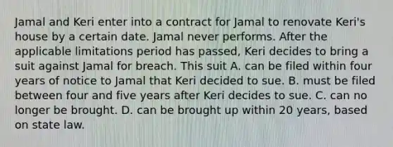 Jamal and Keri enter into a contract for Jamal to renovate Keri's house by a certain date. Jamal never performs. After the applicable limitations period has passed, Keri decides to bring a suit against Jamal for breach. This suit A. can be filed within four years of notice to Jamal that Keri decided to sue. B. must be filed between four and five years after Keri decides to sue. C. can no longer be brought. D. can be brought up within 20 years, based on state law.