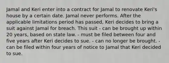 Jamal and Keri enter into a contract for Jamal to renovate Keri's house by a certain date. Jamal never performs. After the applicable limitations period has passed, Keri decides to bring a suit against Jamal for breach. This suit - can be brought up within 20 years, based on state law. - must be filed between four and five years after Keri decides to sue. - can no longer be brought. - can be filed within four years of notice to Jamal that Keri decided to sue.