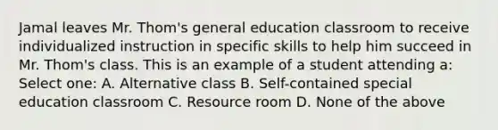 Jamal leaves Mr. Thom's general education classroom to receive individualized instruction in specific skills to help him succeed in Mr. Thom's class. This is an example of a student attending a: Select one: A. Alternative class B. Self-contained special education classroom C. Resource room D. None of the above