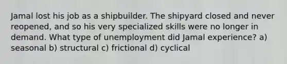 Jamal lost his job as a shipbuilder. The shipyard closed and never reopened, and so his very specialized skills were no longer in demand. What type of unemployment did Jamal experience? a) seasonal b) structural c) frictional d) cyclical