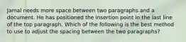 Jamal needs more space between two paragraphs and a document. He has positioned the insertion point in the last line of the top paragraph. Which of the following is the best method to use to adjust the spacing between the two paragraphs?