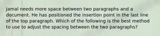 Jamal needs more space between two paragraphs and a document. He has positioned the insertion point in the last line of the top paragraph. Which of the following is the best method to use to adjust the spacing between the two paragraphs?