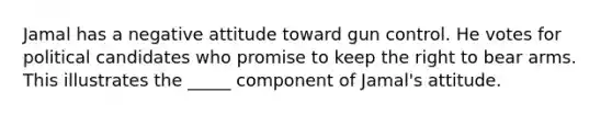 Jamal has a negative attitude toward gun control. He votes for political candidates who promise to keep the right to bear arms. This illustrates the _____ component of Jamal's attitude.