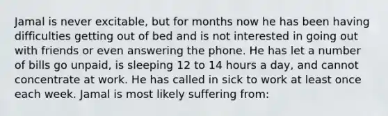 Jamal is never excitable, but for months now he has been having difficulties getting out of bed and is not interested in going out with friends or even answering the phone. He has let a number of bills go unpaid, is sleeping 12 to 14 hours a day, and cannot concentrate at work. He has called in sick to work at least once each week. Jamal is most likely suffering from: