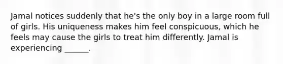 Jamal notices suddenly that he's the only boy in a large room full of girls. His uniqueness makes him feel conspicuous, which he feels may cause the girls to treat him differently. Jamal is experiencing ______.