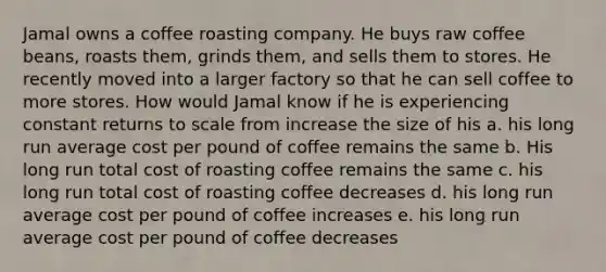 Jamal owns a coffee roasting company. He buys raw coffee beans, roasts them, grinds them, and sells them to stores. He recently moved into a larger factory so that he can sell coffee to more stores. How would Jamal know if he is experiencing constant returns to scale from increase the size of his a. his long run average cost per pound of coffee remains the same b. His long run total cost of roasting coffee remains the same c. his long run total cost of roasting coffee decreases d. his long run average cost per pound of coffee increases e. his long run average cost per pound of coffee decreases