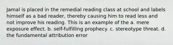 Jamal is placed in the remedial reading class at school and labels himself as a bad reader, thereby causing him to read less and not improve his reading. This is an example of the a. mere exposure effect. b. self-fulfilling prophecy. c. stereotype threat. d. the fundamental attribution error