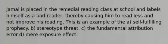 Jamal is placed in the remedial reading class at school and labels himself as a bad reader, thereby causing him to read less and not improve his reading. This is an example of the a) self-fulfilling prophecy. b) stereotype threat. c) the fundamental attribution error d) mere exposure effect.