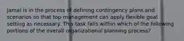 Jamal is in the process of defining contingency plans and scenarios so that top management can apply flexible goal setting as necessary. This task falls within which of the following portions of the overall organizational planning process?