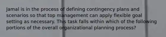 Jamal is in the process of defining contingency plans and scenarios so that top management can apply flexible goal setting as necessary. This task falls within which of the following portions of the overall organizational planning process?